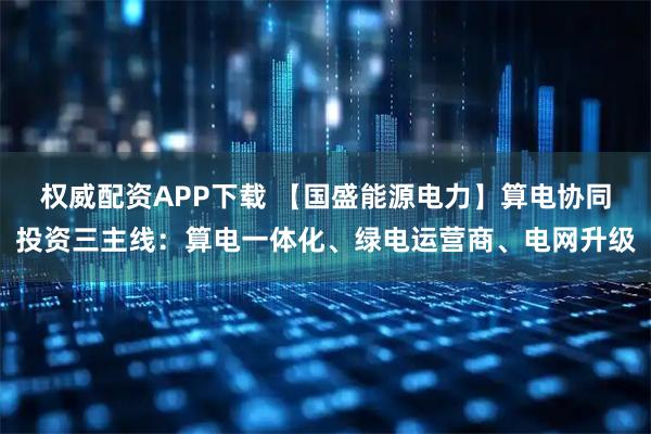 权威配资APP下载 【国盛能源电力】算电协同投资三主线：算电一体化、绿电运营商、电网升级