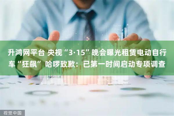 升鸿网平台 央视“3·15”晚会曝光租赁电动自行车“狂飙” 哈啰致歉：已第一时间启动专项调查