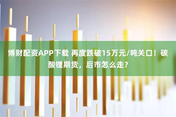 博财配资APP下载 再度跌破15万元/吨关口！碳酸锂期货，后市怎么走？