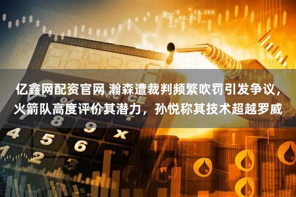 亿鑫网配资官网 瀚森遭裁判频繁吹罚引发争议，火箭队高度评价其潜力，孙悦称其技术超越罗威