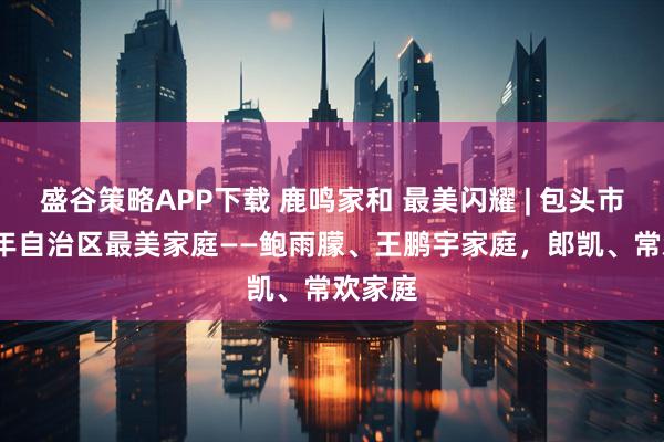盛谷策略APP下载 鹿鸣家和 最美闪耀 | 包头市2026年自治区最美家庭——鲍雨朦、王鹏宇家庭，郎凯、常欢家庭