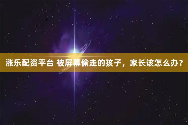 涨乐配资平台 被屏幕偷走的孩子，家长该怎么办？